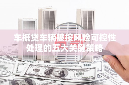 灵寿车抵贷车辆被按风险可控性处理的五大关键策略 灵寿车抵贷车辆被按风险可控性处理的五大关键策略