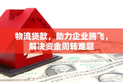 乐亭物流贷款，助力企业腾飞，解决资金周转难题